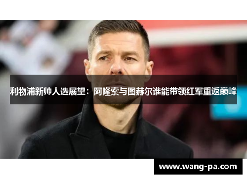 利物浦新帅人选展望：阿隆索与图赫尔谁能带领红军重返巅峰