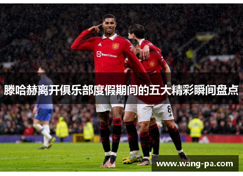 滕哈赫离开俱乐部度假期间的五大精彩瞬间盘点