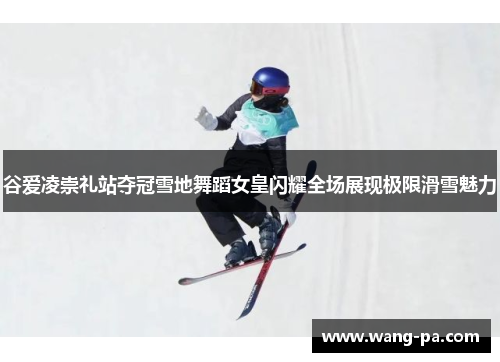 谷爱凌崇礼站夺冠雪地舞蹈女皇闪耀全场展现极限滑雪魅力