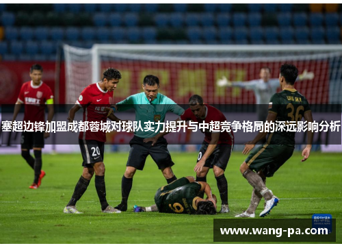 塞超边锋加盟成都蓉城对球队实力提升与中超竞争格局的深远影响分析