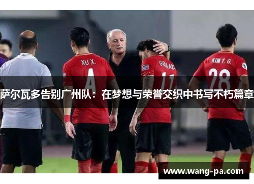 萨尔瓦多告别广州队：在梦想与荣誉交织中书写不朽篇章