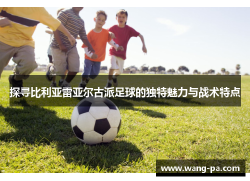 探寻比利亚雷亚尔古派足球的独特魅力与战术特点