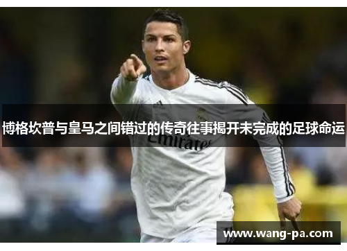 博格坎普与皇马之间错过的传奇往事揭开未完成的足球命运