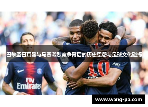 巴黎圣日耳曼与马赛激烈竞争背后的历史恩怨与足球文化碰撞