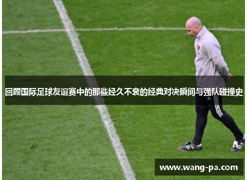 回顾国际足球友谊赛中的那些经久不衰的经典对决瞬间与强队碰撞史 回顾国际足球友谊赛中的那些经久不衰的经典对决瞬间与强队碰撞史