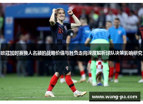 欧冠加时赛换人名额的战略价值与胜负走向深度解析球队决策影响研究 欧冠加时赛换人名额的战略价值与胜负走向深度解析球队决策影响研究