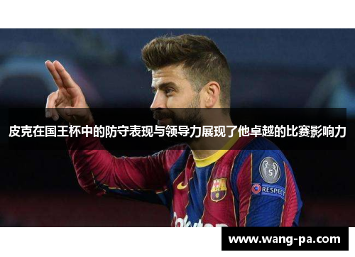 皮克在国王杯中的防守表现与领导力展现了他卓越的比赛影响力