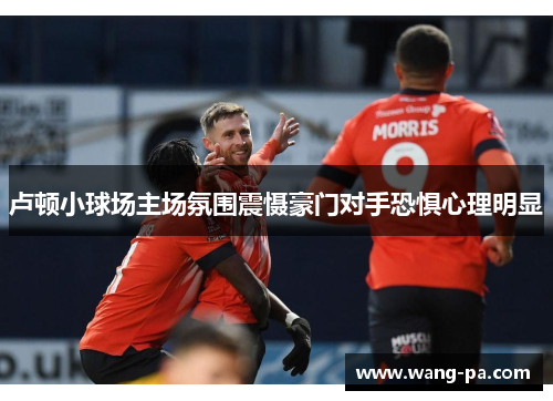 卢顿小球场主场氛围震慑豪门对手恐惧心理明显
