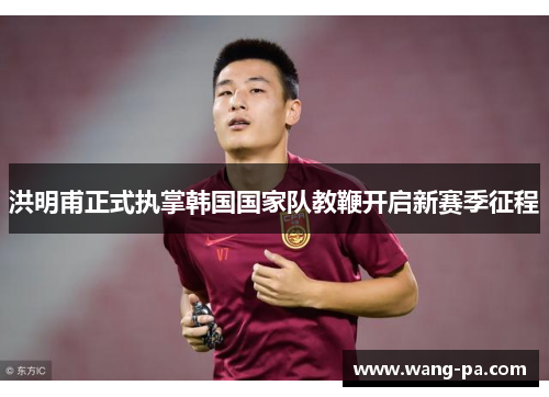 洪明甫正式执掌韩国国家队教鞭开启新赛季征程 洪明甫正式执掌韩国国家队教鞭开启新赛季征程