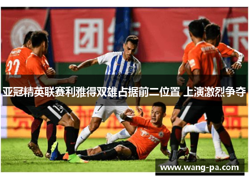亚冠精英联赛利雅得双雄占据前二位置 上演激烈争夺 亚冠精英联赛利雅得双雄占据前二位置 上演激烈争夺
