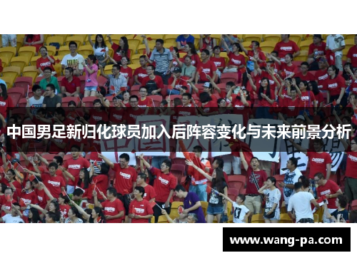 中国男足新归化球员加入后阵容变化与未来前景分析 中国男足新归化球员加入后阵容变化与未来前景分析