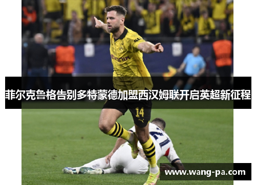 菲尔克鲁格告别多特蒙德加盟西汉姆联开启英超新征程 菲尔克鲁格告别多特蒙德加盟西汉姆联开启英超新征程