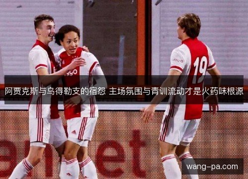 阿贾克斯与乌得勒支的宿怨 主场氛围与青训流动才是火药味根源
